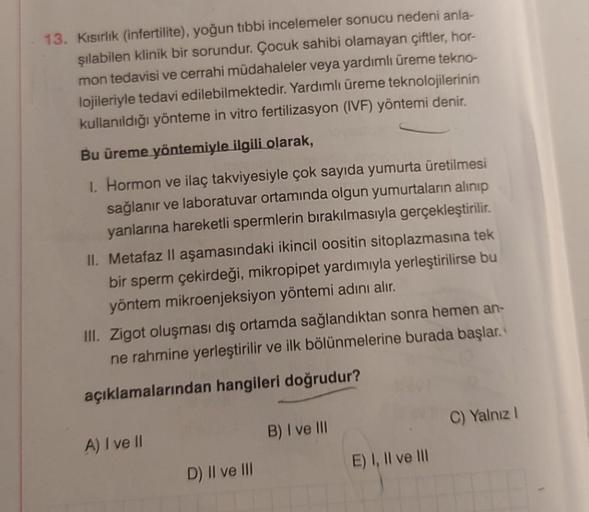 13. Kısırlık (infertilite), yoğun tibbi incelemeler sonucu nedeni anla-
şılabilen klinik bir sorundur. Çocuk sahibi olamayan çiftler, hor-
mon tedavisi ve cerrahi müdahaleler veya yardımlı üreme tekno-
lojileriyle tedavi edilebilmektedir. Yardımlı üreme te