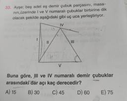 33. Ayşe; beş adet eş demir çubuk parçasını, masa-
nın üzerinde I ve V numaralı çubuklar birbirine dik
olacak şekilde aşağıdaki gibi uç uca yerleştiriyor.
IV
1
||
V
Buna göre, III ve IV numaralı demir çubuklar
arasındaki dar açı kaç derecedir?
A) 15 B) 30
C) 45
D) 60
E) 75