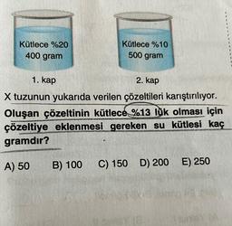 Kütlece %20
400 gram
Kütlece %10
500 gram
1. kap
2. kap
X tuzunun yukarıda verilen çözeltileri karıştırılıyor.
Oluşan çözeltinin kütlece %13 lük olması için
çözeltiye eklenmesi gereken su kütlesi kaç
gramdır?
A) 50
B) 100 C) 150 D) 200 E) 250