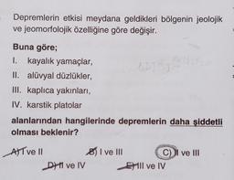 Depremlerin etkisi meydana geldikleri bölgenin jeolojik
ve jeomorfolojik özelliğine göre değişir.
Buna göre;
I. kayalık yamaçlar,
II. alüvyal düzlükler,
III. kaplıca yakınları,
IV. karstik platolar
alanlarından hangilerinde depremlerin daha şiddetli
olması beklenir?
AT ve Il
D ve IV
I ve III
GATRI
C) II ve III
Ell ve IV