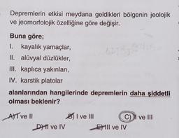 Depremlerin etkisi meydana geldikleri bölgenin jeolojik
ve jeomorfolojik özelliğine göre değişir.
Buna göre;
I. kayalık yamaçlar,
II. alüvyal düzlükler,
III. kaplıca yakınları,
IV. karstik platolar
alanlarından hangilerinde depremlerin daha şiddetli
olması beklenir?
AT ve Il
D ve IV
I ve III
GATRI
C) II ve III
Ell ve IV