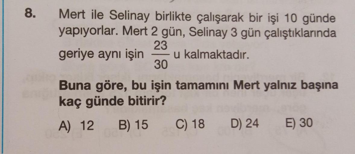 8.
Mert ile Selinay birlikte çalışarak bir işi 10 günde
yapıyorlar. Mert 2 gün, Selinay 3 gün
çalıştıklarında
23
geriye aynı işin u kalmaktadır.
30
Buna göre, bu işin tamamını Mert yalnız başına
kaç günde bitirir?
A) 12 B) 15
007
C) 18
D) 24
E) 30