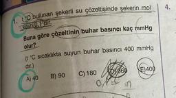 1. tC bulunan şekerli su çözeltisinde şekerin mol
kesri0.Pdir.
Buna göre çözeltinin buhar basıncı kaç mmHg
olur?
(t °C sıcaklıkta suyun buhar basıncı 400 mmHg
dır.)
A) 40
B) 90
C) 180
0,1
DY 360
E) 400
4.