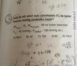 M
(
2. %46 lik etil alkol sulu çözeltisinin t°C de buhar
basıncı mmHg cinsinden kaçtır?
O
P
(MAH ₂0
P: 42 mmHg, Petilalkol
A) 56,5
B) 42
: 18, MAC₂H5OH: 46 ve buhar basınçları
: 100 mmHg dir.)
D) 60
46
336 756
18.47
X
C) 100
40 18 mol
SADE
25
+ 46.100
KON
+
LOMA
E) 146,5
4600
756
$705
date
DOĞA KOLEJİ