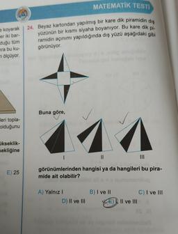 MATEMATİK TESTI
(A)
24. Beyaz kartondan yapılmış bir kare dik piramidin dış
yüzünün bir kısmı siyaha boyanıyor. Bu kare dik pi-
ramidin açınımı yapıldığında dış yüzü aşağıdaki gibi
görünüyor.
e koyarak
er iki bar-
duğu tüm
ra bu ku-
ri ölçüyor.
leri topla-
olduğunu
ükseklik-
sekliğine
E) 25
Buna göre,
714
||
|||
görünümlerinden hangisi ya da hangileri bu pira-
mide ait olabilir?
A) Yalnız I
D) II ve III
B) I ve II
Il ve III
C) I ve III