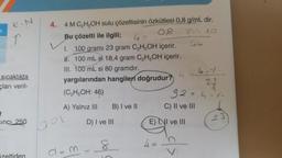 K. N
↑
sıcaklıkta
çları veril-
sinci 25.0
eltiden
4. 4 M C₂H5OH sulu çözeltisinin özkütlesi 0,8 g/mL dir.
Bu çözelti ile ilgili;
08
87
10
4=
I. 100 gramı 23 gram C₂H5OH içerir.
W.100 mL si 18,4 gram C₂H5OH içerir.
III. 100 mL si 80 gramdır.
yargılarından hangileri doğrudur?
(C₂H5OH: 46)
A) Yalnız III
bok
B) I ve II
D) I ve III
d = m = 8
4 =
92=4.1.
C) II ve III
E) II ve III
4.1.
23
23