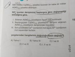 054
O
7. 500 mililitre Ca(NO3)2 çözeltisi bulunan bir kaba bir miktar
AI(NO3)3 çözeltisi ekleniyor.
NO3 iyonları derişiminin başlangıca göre değişmediği
bilindiğine göre,
1. Eklenen Al(NO3)3 çözeltisinin hacmi 500 mililitredir.
II. Başlangıçtaki Ca(NO3)2 çözeltisinin derişimi eklenen
AI(NO3)3 çözeltisinin derişiminden büyüktür.
III. Son çözeltideki Ca²+ iyonlarının mol sayısı Al³+ iyonlarının
mol sayısından fazladır.
yargılarından hangilerinin doğruluğu kesin değildir?
A) Yalnız I
D) II ve III
B) Yalnız III
C) I ve III
E) I, II ve III
UĞUR
10