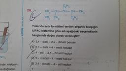 ap
NO3)₂
inde elektron
na doğrudur.
AYDIN YAYINLARI
26.
C
CH
CH,—CH–CH-CH-CH3
| 2
CH3 CH3
+
1-
C₂H5
Yukarıda açık formülleri verilen organik bileşiğin
IUPAC sistemine göre adı aşağıdaki seçeneklerin
hangisinde doğru olarak verilmiştir?
A) 3,4-dietil - 2,2-dimetil pentan
(B) 2,3-dietil-4-metil hekzan
C) 4-etil -3,5-dimetil heptan
D) 3-izobütil-4-metil hekzan bjöd sour
3,4-dimetil-4- etil heptan