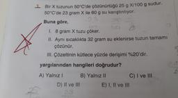 1 Bir X tuzunun 50°C'de çözünürlüğü 25 g X/100 g sudur.
50°C'de 23 gram X ile 60 g su karıştırılıyor.
23
Buna göre,
I. 8 gram X tuzu çöker.
II. Aynı sıcaklıkta 32 gram su eklenirse tuzun tamamı
çözünür.
III. Çözeltinin kütlece yüzde derişimi %20'dir.
yargılarından hangileri doğrudur?
A) Yalnız I
B) Yalnız II
D) II ve III
E) I, II ve III
C) I ve III