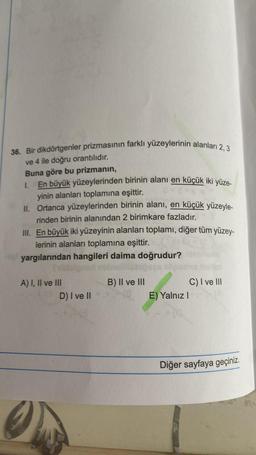 36. Bir dikdörtgenler prizmasının farklı yüzeylerinin alanları 2,3
ve 4 ile doğru orantılıdır.
Buna göre bu prizmanın,
En büyük yüzeylerinden birinin alanı en küçük iki yüze-
yinin alanları toplamına eşittir.
II. Ortanca yüzeylerinden birinin alanı, en küçük yüzeyle-
rinden birinin alanından 2 birimkare fazladır.
III. En büyük iki yüzeyinin alanları toplamı, diğer tüm yüzey-
lerinin alanları toplamına eşittir.
yargılarından hangileri daima doğrudur?
A) I, II ve III
D) I ve II
B) II ve III
E) Yalnız I
C) I ve III
Diğer sayfaya geçiniz.