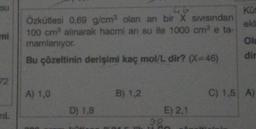 su
mi
72
mL
9G
Özkütlesi 0,69 g/cm³ olan anı bir X sıvısından
100 cm³ alınarak hacmi arı su ile 1000 cm³ e ta-
mamlanıyor.
Bu çözeltinin derişimi kaç mol/L dir? (X-46)
A) 1,0
D) 1,8
B) 1,2
98
E) 2,1
Küt
ekl
Ol
dir
C) 1,5 A)