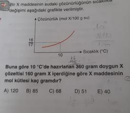 2 Bir X maddesinin sudaki çözünürlüğünün sıcaklıkla
değişimi aşağıdaki grafikte verilmiştir.
A Çözünürlük (mol X/100 g su)
16
17
10
16
LA
do
Sıcaklık (°C)
Buna göre 10 °C'de hazırlanan 360 gram doygun X
çözeltisi 160 gram X içerdiğine göre X maddesinin
mol kütlesi kaç gramdır?
A) 120 B) 85
C) 68 D) 51 E) 40