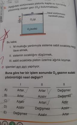 SINAV YAYINLARI
Too 250
5. Aşağıdaki sürtünmesiz pistonlu kapta su içerisinde
çözünmüş oksijen gazı (O₂) bulunmaktadır.
EHF
A)
O₂(g)
O₂ (suda)
Bu kaba;
I. M musluğu yardımıyla sisteme sabit sıcaklıkta He(g)
ilave etmek,
II. sistemin sıcaklığını düşürmek,
III. sabit sıcaklıkta piston üzerine ağırlık koymak
1
o işlemleri ayrı ayrı yapılıyor.
B)
C)
D)
-E)
Buna göre her bir işlem sonunda O₂ gazının sudaki
çözünürlüğü nasıl değişir?
ideal sürtünmesiz
hareketli piston
I
Artar
Artar
Azalır
Azalır
Değişmez
||
Artar V
Azalır
Artar
Değişmez
Azalır
||
Değişmez
Değişmez
Artar
Azalır
Artar