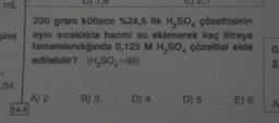 mL
simi
54
14-3
200 gram kütlece %24,5 lik H₂SO4 çözeltisinin
aynı sıcaklıkta hacmi su eklenerek kaç litreye
tamamlandığında 0,125 M H₂SO, çözeltisi elde
edilebilir? (H₂SO,=98)
A) 2
B) 3
C) 4
D) 5
E) 6
0
2
A