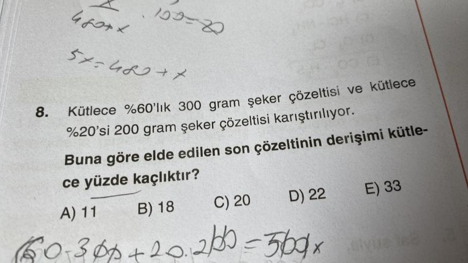 8.
100=2
57=460+7
010
00:0
Kütlece %60'lık 300 gram şeker çözeltisi ve kütlece
%20'si 200 gram şeker çözeltisi karıştırılıyor.
Buna göre elde edilen son çözeltinin derişimi kütle-
ce yüzde kaçlıktır?
A) 11
C) 20
B) 18
D) 22
60-300+20.200 =560x
E) 33
sivus 