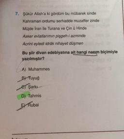 7. Şükür Allah'a ki gördüm bu mübarek sinde
Kahraman ordumu serhadde muzaffer zinde
Müjde İran ile Turana ve Çin ü Hinde
Asker evlatlarımın pişgeh-i azminde
Acrini eyledi idrâk nihayet düşmen
Bu şiir divan edebiyatına ait hangi nazım biçimiyle
yazılmıştır?
A) Muhammes
B) Tuyuğ
e Şarkı
D) Tahmis
EX Rubai