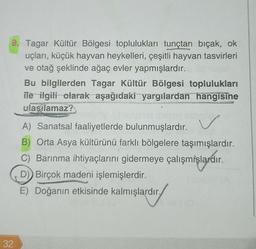 9. Tagar Kültür Bölgesi toplulukları tunçtan bıçak, ok
uçları, küçük hayvan heykelleri, çeşitli hayvan tasvirleri
ve otağ şeklinde ağaç evler yapmışlardır.
32
Bu bilgilerden Tagar Kültür Bölgesi toplulukları
ile ilgili olarak aşağıdaki yargılardan hangisine
ulaşılamaz?
CAS
Phili
A) Sanatsal faaliyetlerde bulunmuşlardır.
B) Orta Asya kültürünü farklı bölgelere taşımışlardır.
C) Barınma ihtiyaçlarını gidermeye çalışmışlardır.
D) Birçok madeni işlemişlerdir.
E) Doğanın etkisinde kalmışlardır.
ardır.
ov (0