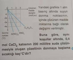 4a
1
1
1
1
W
----
1
1
1
1
1
23
Donma
noktası AI(NO), KNO,
(C)
Çözünen Yandaki grafikte 1 atm
madde
basınç altında suyun
derişimi
(mol/Lsu) donma noktasının,
içinde çözünen madde
miktarına bağlı olarak
değişimi verilmiştir.
Buna göre, aynı
koşullar altında, 0,4
mol CaCl₂ katısının 200 mililitre suda çözün-
mesiyle oluşan çözeltinin donmaya başlama c
sıcaklığı kaç C'dir?