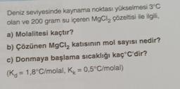 Deniz seviyesinde kaynama noktası yükselmesi 3°C
olan ve 200 gram su içeren MgCl₂ çözeltisi ile ilgili,
a) Molalitesi kaçtır?
b) Çözünen MgCl₂ katısının mol sayısı nedir?
c) Donmaya başlama sıcaklığı kaç C'dir?
(K = 1,8°C/molal, K = 0,5°C/molal)