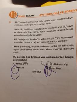 B
9.
BENIM HOCAM
AYT-TÜRK DİLİ VE EDEBİYA
Ali: Tasavvufçu olmak için nefsi kontrol etme, kendine terbiye
etme, acı çekme gibi bazı şartları vardır.
Seda: Bu özelliklerin dışında kalan; eserlerini aruz ölçüsüyle
ve divan edebiyatı diliyle, hatta tamamıyla Arapça-Farsça
yazan tasavvufçular da vardır.
Ali: Örneğin
Anadolu'da yetişen büyük Türk mutasavvıf-
lardan biri olmasına rağmen eserlerini Farsça yazmıştır.
Seda: Şeyh Galip, divan tarzında eser verdiği için tekke ede-
biyatı çerçevesinde düşünülmez, divan edebiyatı mensubu
sayılır.
Bu parçada boş bırakılan yere aşağıdakilerden hangisi
getirilmelidir?
A) Yunus Emre
C) Mevlana
Fuzûlî
B) Hacı Bektaş-ı Veli
Niyazi Mısrî