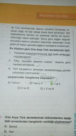 Boylardan Devlete
7. İlk Türk devletlerinde ülkenin yönetimi Hunlardan iti-
baren doğu ve batı olmak üzere ikiye ayrılmıştır. İkili
teşkilatlanma denilen bu sistemde daima bir tarafın
üstünlüğü kabul edilmiştir. Buna göre kağan doğuda
otururken batının yönetimi hükümdar ailesinden önde
gelen bir kişiye, genelde kağanın kardeşine bırakılmıştır.
Bu bilgilere göre Orta Asya Türk devletleriyle ilgili,
I. Yönetimin kolaylaştırılmasıyla ilgili farklı anlayışlar
uygulamışlardır.
II. "Ülke, hanedan ailesinin malıdır." ilkesine göre
hareket etmişlerdir.
III. Taht kavgalarını tamamen sonlandırmaya yönelik
çalışmalar yapmışlardır.
yargılarından hangilerine ulaşılabilir?
A) Yalnız I
D) II ve III
B) Yalnız li
walk
C) I ve II
E) I, II ve III
8. Orta Asya Türk devletlerinde hükümdarlara aşağı-
daki unvanlardan hangisinin verildiği söylenemez?
A) Şanyü
B) Han
LER YAYINLARI