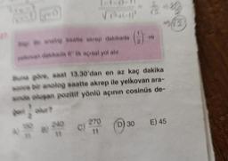 a Br anak saatte akrep dakikada
kovan dakikada 6 lik açısal yol alır.
gov olur?
B
Buna göre, saat 13.30'dan en az kaç dakika
sonra bir anolog saatte akrep ile yelkovan ara-
sinda oluşan pozitif yönlü açının cosinüs de-
240
11
(2)
C) 270
11
J
ve
D) 30 E) 45