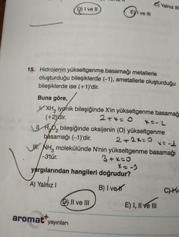 D) I ve II
UW.
15. Hidrojenin yükseltgenme basamağı metallerle
oluşturduğu bileşiklerde (-1), ametallerle oluşturduğu
bileşiklerde ise (+1)'dir.
Buna göre,
XXH₂ iyonik bileşiğinde X'in yükseltgenme basamağ
(+2)dir.
2+4=0
X=-2
O₂ bileşiğinde oksijenin (O) yükseltgenme
basamağı (-1)'dir.
2+2x=0
x=-1
NH3 molekülünde N'nin yükseltgenme basamağı
3+x=0
-3'tür.
yargılarından hangileri doğrudur?
A) Yalnız I
B) I ve
aromat yayınları
EVI ve III
II ve III
Yalnız III
E) I, II ve III
CHV