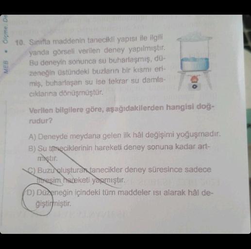 • Ölçme. De
MEB
10. Sınıfta maddenin tanecikli yapısı ile ilgili
yanda görseli verilen deney yapılmıştır.
Bu deneyin sonunca su buharlaşmış, dü-
zeneğin üstündeki buzların bir kısmı eri-
miş, buharlaşan su ise tekrar su damla-
cıklarına dönüşmüştür.
Verile