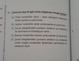 yor.
ağı
le-
on-
ve Sınav Hizmetleri Genel Müdürlogo
Ölçme, Değerlendirme
11. Çözünme olayı ile ilgili verilen bilgilerden hangisi yanlıştır?
A) Polar moleküller dipol-dipol etkileşimi oluşturarak
birbiri içinde iyi çözünürler.
B) Apolar moleküller polar çözücülerde iyi çözünürler.
C) İyonik bileşiklerdeki iyonların etrafının su molekülleri
ile sarılmasına hidratasyon denir.
D) Benzer moleküller benzer çözücülerde iyi çözünürler.
E) İyonik bileşiklerdeki iyonların etrafının su molekülle-
rinden başka moleküller tarafından sarılmasına sol-
vatasyon denir.
2.
Es