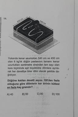 tap.com
14.
450 cm
Mir
A) 40
Yukarıda kenar uzunlukları 540 cm ve 450 cm
olan 6 kg'lık düğün pastasının tamamı kenar
uzunlukları santimetre cinsinden tam sayı olan
kare biçiminde eşit büyüklükte dilimlere ayrıla-
rak her davetliye birer dilim olacak şekilde da-
ğıtılıyor.
Düğüne katılan davetli sayısı 100'den fazla
olduğuna göre dilimlerin her birinin kütlesi
en fazla kaç gramdır?
540 cm
B) 50
R
C) 80
D) 100