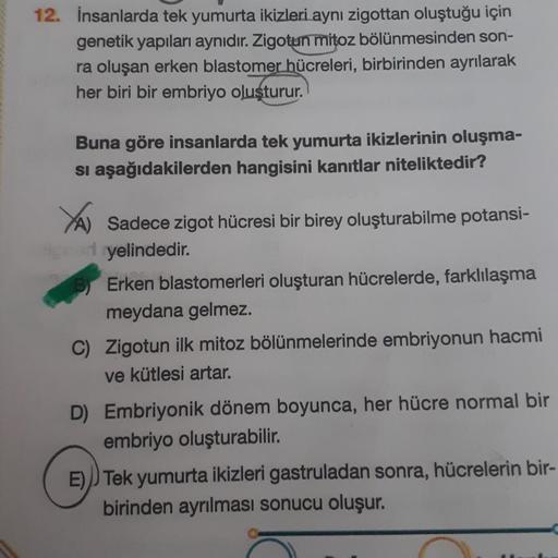 12. İnsanlarda tek yumurta ikizleri aynı zigottan oluştuğu için
genetik yapıları aynıdır. Zigotun mitoz bölünmesinden son-
ra oluşan erken blastomer hücreleri, birbirinden ayrılarak
her biri bir embriyo oluşturur.
Buna göre insanlarda tek yumurta ikizlerin