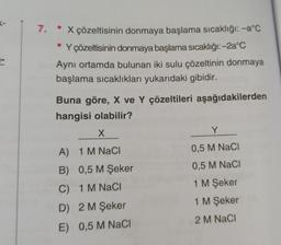 7.
• X çözeltisinin donmaya başlama sıcaklığı: -a°C
Y çözeltisinin donmaya başlama sıcaklığı:-2a°C
Aynı ortamda bulunan iki sulu çözeltinin donmaya
başlama sıcaklıkları yukarıdaki gibidir.
Buna göre, X ve Y çözeltileri aşağıdakilerden
hangisi olabilir?
X
A) 1 M NaCl
B) 0,5 M Şeker
C)
1 M NaCl
D) 2 M Şeker
E) 0,5 M NaCl
Y
0,5 M NaCl
0,5 M NaCl
1 M Şeker
1 M Şeker
2 M NaCl