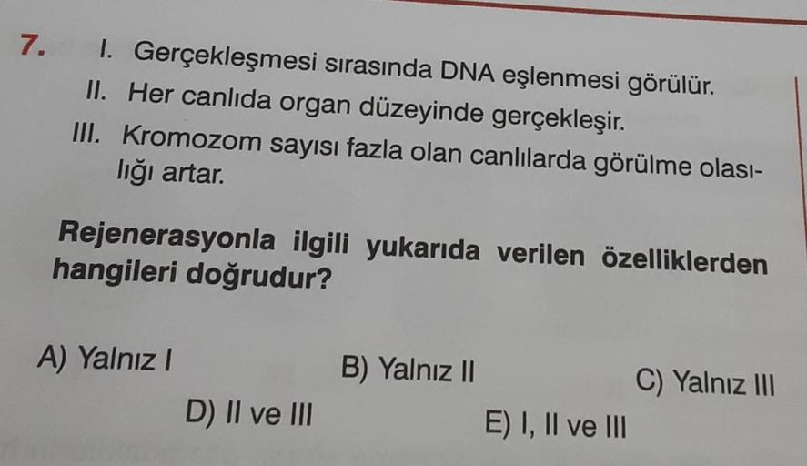 7.
I. Gerçekleşmesi sırasında DNA eşlenmesi görülür.
II. Her canlıda organ düzeyinde gerçekleşir.
III. Kromozom sayısı fazla olan canlılarda görülme olası-
lığı artar.
Rejenerasyonla ilgili yukarıda verilen özelliklerden
hangileri doğrudur?
A) Yalnız I
D)