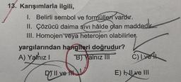 13. Karışımlarla ilgili,
I. Belirli sembol ve formülleri vardır.
II. Çözücü daima sıvı hâlde olan maddedir.
III. Homojen veya heterojen olabilirler.
yargılarından hangileri doğrudur?
A) Yalnız I
B) Yalnız III
D) II ve IN
C) I ve i
E) Ive III