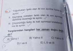 10. Yoğunlukları farklı olan iki sıvı ayırma hunisi ile
ayrılır.
II. Kaynama noktaları farklı olan iki sıvı ayrımsal
damıtma düzeneği ile ayrılır.
III. Çözünürlüğü farklı iki katı ayrımsal kristallendir-
me ile ayrılır.
Yargılarından hangileri her zaman doğru değil-
P
dir?
A) Yalnız I
D) I ve II
B) Yalnız II
C) Yalnız III
E) I, II ve III
2