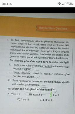 2:14 ¹
Boylardan Devlete
7. İlk Türk devletlerinde ülkenin yönetimi Hunlardan iti-
baren doğu ve batı olmak üzere ikiye ayrılmıştır. İkili
teşkilatlanma denilen bu sistemde daima bir tarafın
üstünlüğü kabul edilmiştir. Buna göre kağan doğuda
otururken batının yönetimi hükümdar ailesinden önde
gelen bir kişiye, genelde kağanın kardeşine bırakılmıştır.
Bu bilgilere göre Orta Asya Türk devletleriyle ilgili,
I. Yönetimin kolaylaştırılmasıyla ilgili farklı anlayışlar
uygulamışlardır.
D) II ve III
4.5G
ll 70
II. "Ülke, hanedan ailesinin malıdır." ilkesine göre
hareket etmişlerdir.
III. Taht kavgalarını tamamen sonlandırmaya yönelik
çalışmalar yapmışlardır.
yargılarından hangilerine ulaşılabilir?
A) Yalnız I
B) Yalnız li
C) I ve II
E) I, II ve III