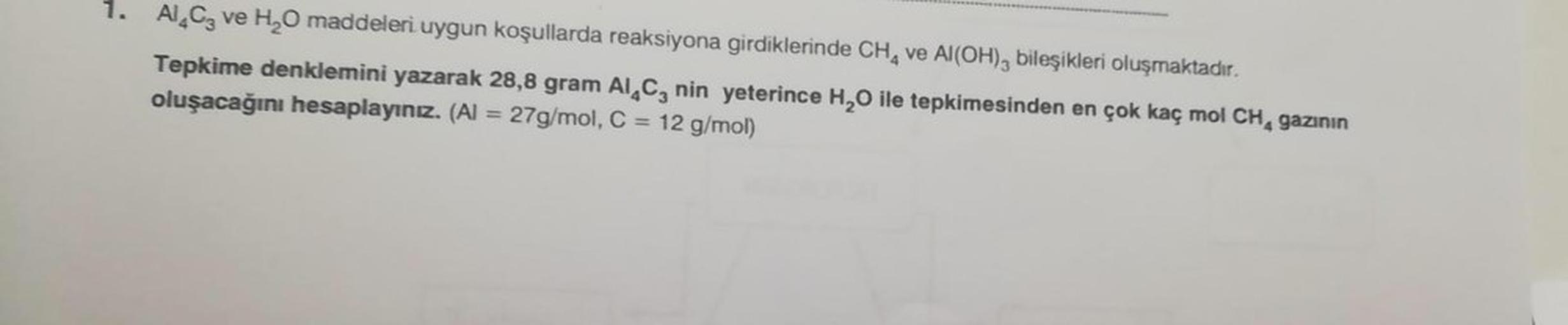 Al C3 ve H₂O maddeleri uygun koşullarda reaksiyona girdiklerinde CH4 ve Al(OH)3 bileşikleri oluşmaktadır.
Tepkime denklemini yazarak 28,8 gram Al C nin yeterince H₂O ile tepkimesinden en çok kaç mol CH, gazının
oluşacağını hesaplayınız. (Al = 27g/mol, C =