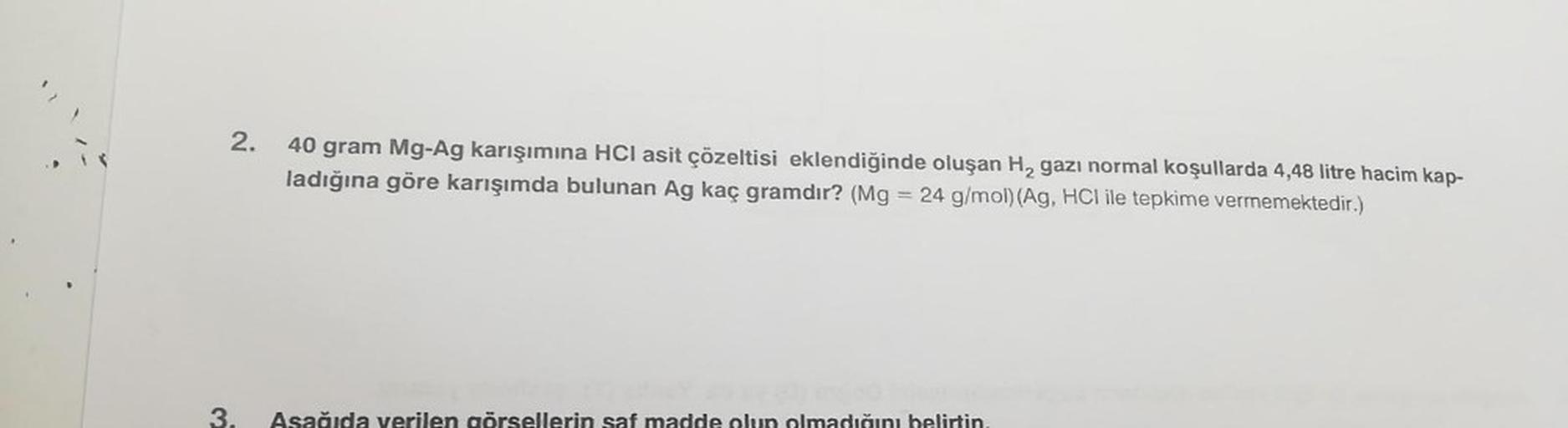 2.
40 gram Mg-Ag karışımına HCI asit çözeltisi eklendiğinde oluşan H₂ gazı normal koşullarda 4,48 litre hacim kap-
ladığına göre karışımda bulunan Ag kaç gramdır? (Mg = 24 g/mol) (Ag, HCI ile tepkime vermemektedir.)
da ve len görsellerin