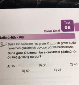 özünürlük - VIII
4.
A) 15
Konu Testi
Belirli bir sıcaklıkta 15 gram X tuzu 20 gram suda
tamamen çözünerek doygun çözelti hazırlanıyor.
Buna göre X tuzunun bu sıcaklıktaki çözünürlü-
ğü kaç g/100 g su dur?
D) 60
B) 30
Test
08
E) 75
C) 45