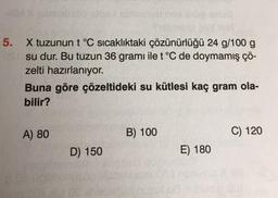 5.
X tuzunun t °C sıcaklıktaki çözünürlüğü 24 g/100 g
su dur. Bu tuzun 36 gramı ile t °C de doymamış çö-
zelti hazırlanıyor.
Buna göre çözeltideki su kütlesi kaç gram ola-
bilir?
A) 80
D) 150
B) 100
E) 180
C) 120