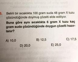 6.
Belirli bir sıcaklıkta 100 gram suda 48 gram X tuzu
çözündüğünde doymuş çözelti elde ediliyor.
Buna göre aynı sıcaklıkta 6 gram X tuzu kaç
gram suda çözündüğünde doygun çözelti hazır-
lanır?
A) 10,0
D) 20,0
B) 12,5
E) 25,0
C) 17,5