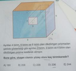 A) 180
2
B) 208
8
3
4
Ayrıtları 4 birim, 6 birim ve 8 birim olan dikdörtgen prizmadan
şekilde gösterildiği gibi ayrıtları 2 birim, 3 birim ve 4 birim olan
dikdörtgen prizma kesilerek alınıyor.
Buna göre, oluşan cismin yüzey alanı kaç birimkaredir?
C) 228
26
6
D) 236
E) 244