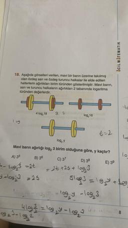 18. Aşağıda görselleri verilen, mavi bir barın üzerine takılmış
olan özdeş sarı ve özdeş turuncu halkalar ile elde edilen
halterlerin ağırlıkları birim türünden gösterilmiştir. Mavi barın,
sarı ve turuncu halkaların ağırlıkları 2 tabanında logaritma
türünden değerlerdir.
109
A) 35
6- 19₂3 =2t
4 log₂18
B) 36
log₂ y
Mavi barın ağırlığı log2 3 birim olduğuna göre, y kaçtır?
+log = 25.
++
9, 2
9923-1992
log₂16
C) 37
D) 38
= 2t +25+ log₂3
t=2
4 log ²/2 = log₂ y = 109₂2 ²
2₂² = log₂ y - log₂3
4+
E) 39
ACIL MATEMATIK
5193=19₂ +9
log
8
lo