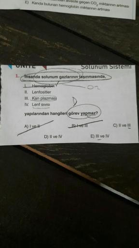 E) Kanda bulunan hemoglobin miktarının artması
UNITE
alveole geçen CO₂ miktarının artması
Solunum Sistemi
1. Insanda solunum gazlarının taşınmasında,
D) II ve IV
J. Hemoglobin
II. Lenfositler
III. Kan plazmas)
IV. Lenf SIVISI
yapılarından hangileri görev y