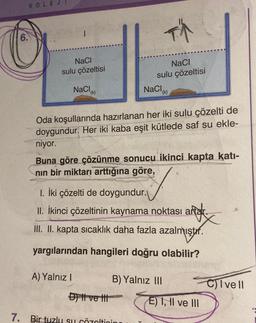 6.
KOLEJ
NaCl
sulu çözeltisi
NaCl
(k)
F
NaCl
sulu çözeltisi
A) Yalnız I
NaCl
Oda koşullarında hazırlanan her iki sulu çözelti de
doygundur. Her iki kaba eşit kütlede saf su ekle-
niyor.
(k)
Buna göre çözünme sonucu ikinci kapta katı-
nın bir miktarı arttığına göre,
1. İki çözelti de doygundur.
II. İkinci çözeltinin kaynama noktası artar.
III. II. kapta sıcaklık daha fazla
azalmıştır.
yargılarından hangileri doğru olabilir?
Dil ve t
7. Birtuzlu su çözeltinin
B) Yalnız III
E) I, II ve III
C)Ivell