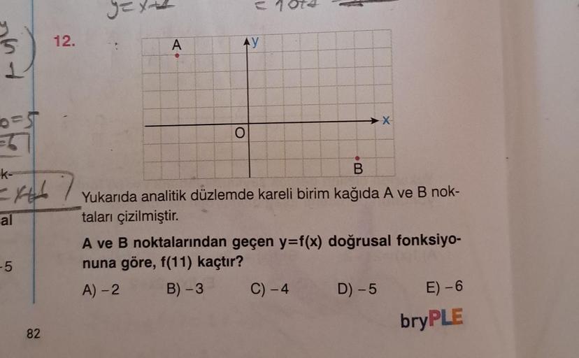 5
1
0=5
k-
=x+67
al
-5
12.
82
A
V
AY
O
B
Yukarıda analitik düzlemde kareli birim kağıda A ve B nok-
taları çizilmiştir.
X
A ve B noktalarından geçen y=f(x) doğrusal fonksiyo-
nuna göre, f(11) kaçtır?
A) -2
B) -3
C) - 4
D) -5
E) -6
bryPLE