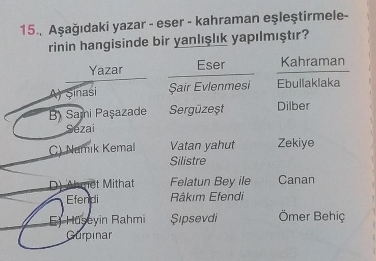 15. Aşağıdaki yazar - eser - kahraman eşleştirmele-
rinin hangisinde
bir yanlışlık yapılmıştır?
Yazar
Aşinasi
B) Sani Paşazade
Sezai
C) Namık Kemal
DAhmet Mithat
Efendi
EHüseyin Rahmi
Gurpinar
Eser
Şair Evlenmesi
Sergüzeşt
Vatan yahut
Silistre
Felatun Bey