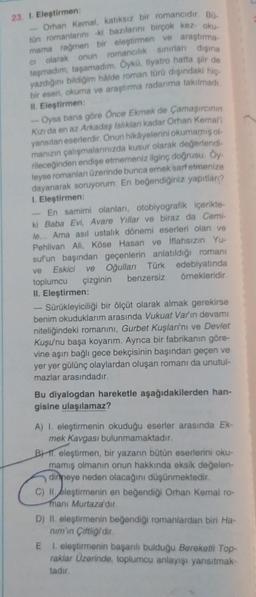 23. 1. Eleştirmen:
Orhan Kemal, katıksız bir romancidir. Bo
tün romanlarını -ki bazılarını birçok kez oku
mama rağmen bir eleştirmen ve araştırma-
Ci olarak onun romancılık sınırları dışına
taşmadım, taşamadım. Öykü, tiyatro hatta şir de
yazdığını bildiğim hålde roman türü dışındaki hiç
bir eseri, okuma ve araştırma radanıma takılmadı
II. Eleştirmen:
Oysa bana göre Once Ekmek de Çamaşırcının
Kızı da en az Arkadaş Islıklan kadar Orhan Kemali
yansıtan eserlerdir. Onun hikâyelerini okumamış ol
manızın çalışmalarınızda kusur olarak değerlendi-
rileceğinden endişe etmemeniz ilginç doğrusu. Öy-
leyse romanları üzerinde bunca emek sarf etmenize
dayanarak soruyorum: En beğendiğiniz yapıtlanı?
I. Eleştirmen:
En samimi olanları, otobiyografik içerikte-
ki Baba Evi, Avare Yıllar ve biraz da Cemi-
le... Ama asıl ustalık dönemi eserleri olan ve
Pehlivan Ali, Köse Hasan ve iflahsızın Yu-
suf'un başından geçenlerin anlatıldığı romanı
edebiyatında
ve Eskici
Oğulları Türk
ve
toplumcu çizginin
II. Eleştirmen:
benzersiz
örnekleridir.
Sürükleyiciliği bir ölçüt olarak almak gerekirse
benim okuduklarım arasında Vukuat Varin devamı
niteliğindeki romanını, Gurbet Kuşlarını ve Devlet
Kuşu'nu başa koyarım. Ayrıca bir fabrikanın göre-
vine aşırı bağlı gece bekçisinin başından geçen ve
yer yer gülünç olaylardan oluşan romanı da unutul-
mazlar arasındadır.
Bu diyalogdan hareketle aşağıdakilerden han-
gisine ulaşılamaz?
A) I. eleştirmenin okuduğu eserler arasında Ek-
mek Kavgası bulunmamaktadır.
B) eleştirmen, bir yazarın bütün eserlerini oku-
mamış olmanın onun hakkında eksik değelen-
dinmeye neden olacağını düşünmektedir.
C) II eleştirmenin en beğendiği Orhan Kemal ro-
manı Murtaza'dır.
D) II. eleştirmenin beğendiği romanlardan biri Ha-
nim'in Çiftliğidir.
E
1. eleştirmenin başarılı bulduğu Bereketli Top-
raklar Üzerinde, toplumcu anlayışı yansıtmak-
tadır.