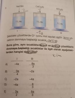 A)
B)
C)
D)
E
NaCl(k)
1 L su
-Ja
Şekildeki çözeltilerde CI iyonu mol sayıları eşittir. İkinci çö-
zeltinin donmaya başladığı sıcaklık –3a°C'dir.
Buna göre, aynı sıcaklıkta birinci ve üçüncü çözeltilerin
donmaya başladığı sıcaklıklar ile ilgili olarak aşağıdaki-
lerden hangisi doğrudur?
kin
1
-4a
3a
4
-2a
-4a
3a
2
|||
8a
3
-2a
-4a
a
3
CaCl₂(k)
8a
3
1 L su
AIC13(k)
1 L su
III