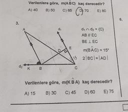 3.
A
d₂
Verilenlere göre, m(ABC) kaç derecedir?
A) 40
B) 50
C) 65
C
K B
d₁
Verilenlere göre,
A) 15 B) 30
E
d₁ n d₂ = {C}
AB // EC
BE LEC
m(BAC) = 15°
52|BC| = |AD|
C
70 E) 80
A
m(K B A)
C) 45
kaç derecedir?
D) 60 E) 75
6.